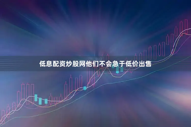 低息配资炒股网他们不会急于低价出售