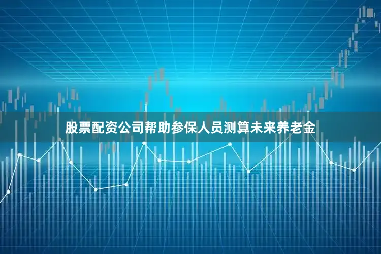 股票配资公司帮助参保人员测算未来养老金