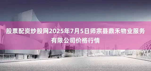 股票配资炒股网2025年7月5日师宗县鼎禾物业服务有限公司价格行情