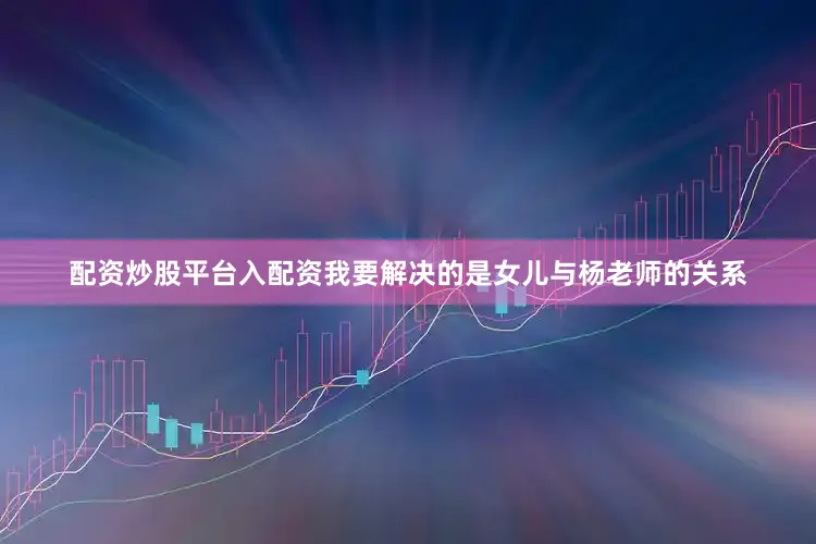 配资炒股平台入配资我要解决的是女儿与杨老师的关系