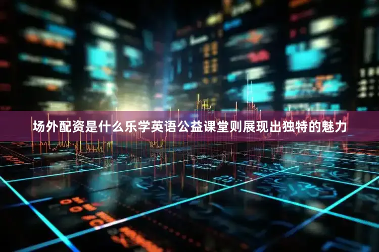 场外配资是什么乐学英语公益课堂则展现出独特的魅力