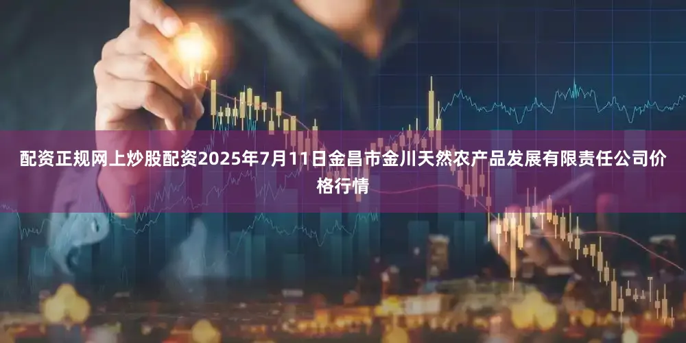 配资正规网上炒股配资2025年7月11日金昌市金川天然农产品发展有限责任公司价格行情