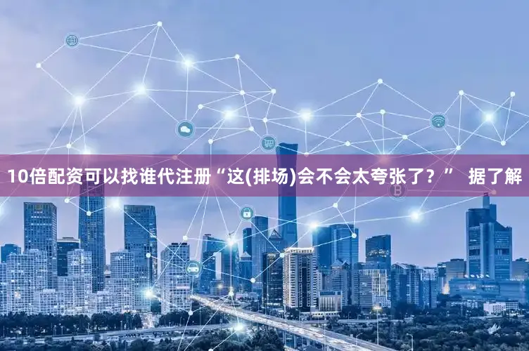 10倍配资可以找谁代注册“这(排场)会不会太夸张了？”  据了解