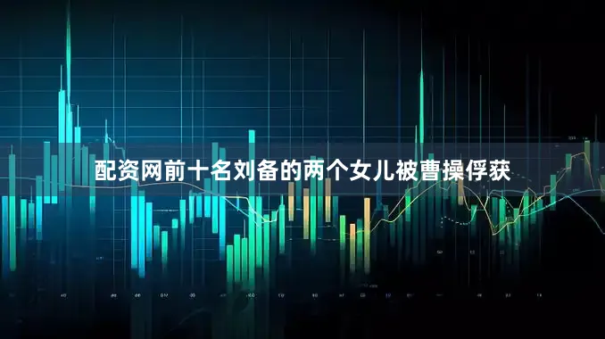 配资网前十名刘备的两个女儿被曹操俘获