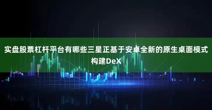 实盘股票杠杆平台有哪些三星正基于安卓全新的原生桌面模式构建DeX