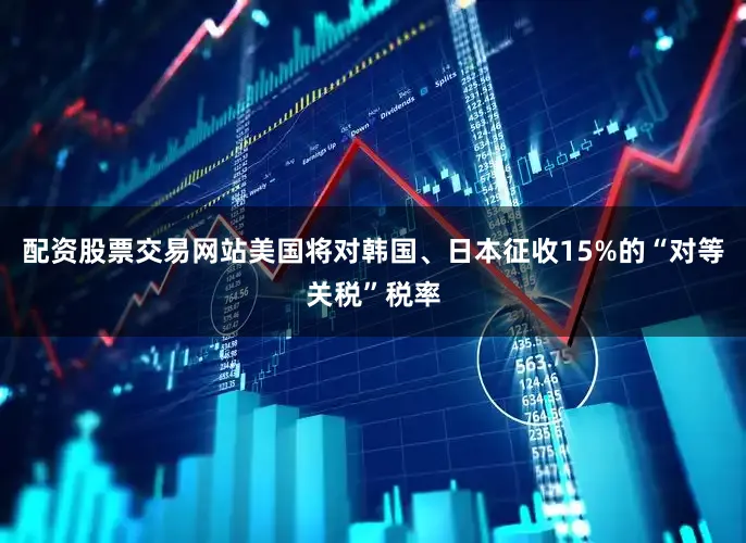 配资股票交易网站美国将对韩国、日本征收15%的“对等关税”税率