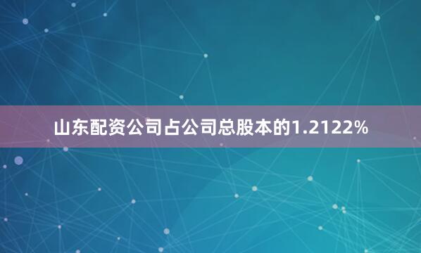 山东配资公司占公司总股本的1.2122%