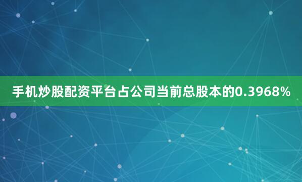 手机炒股配资平台占公司当前总股本的0.3968%