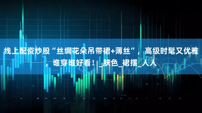 线上配资炒股“丝绸花朵吊带裙+薄丝”，高级时髦又优雅，谁穿谁好看！_肤色_裙摆_人人
