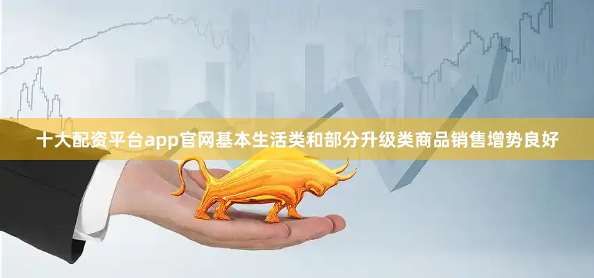十大配资平台app官网基本生活类和部分升级类商品销售增势良好