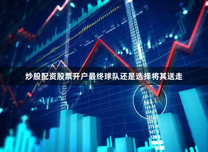炒股配资股票开户最终球队还是选择将其送走