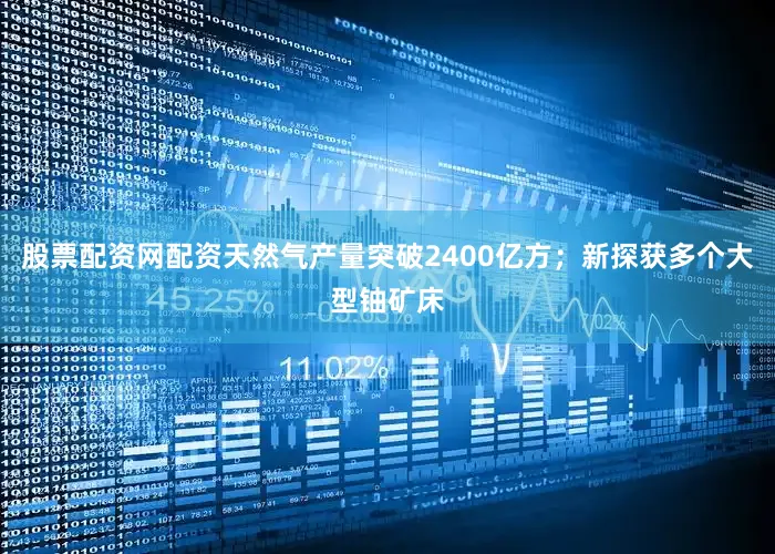 股票配资网配资天然气产量突破2400亿方；新探获多个大型铀矿床