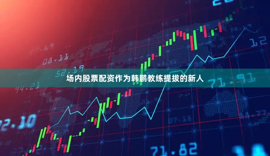 场内股票配资作为韩鹏教练提拔的新人