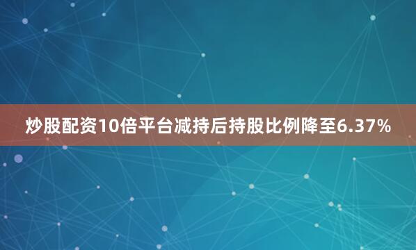 炒股配资10倍平台减持后持股比例降至6.37%
